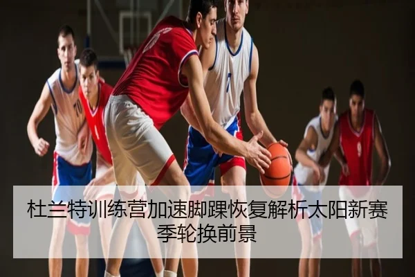杜兰特训练营加速脚踝恢复解析太阳新赛季轮换前景