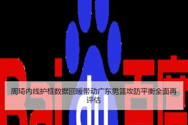 周琦内线护框数据回暖带动广东男篮攻防平衡全面再评估