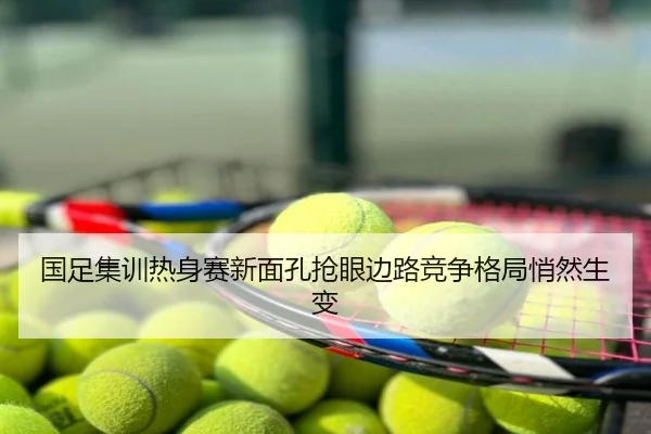 国足集训热身赛新面孔抢眼边路竞争格局悄然生变
