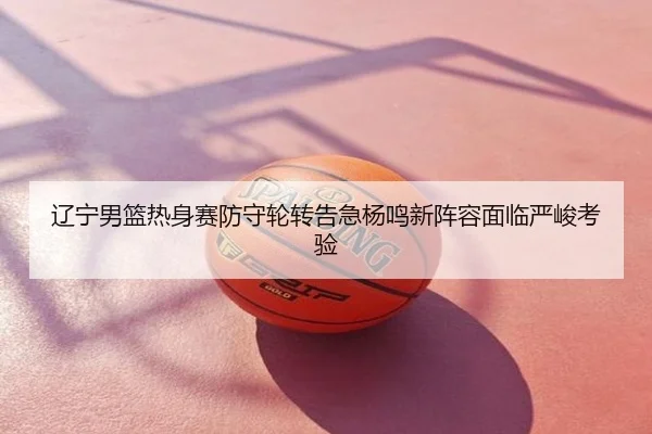 辽宁男篮热身赛防守轮转告急杨鸣新阵容面临严峻考验